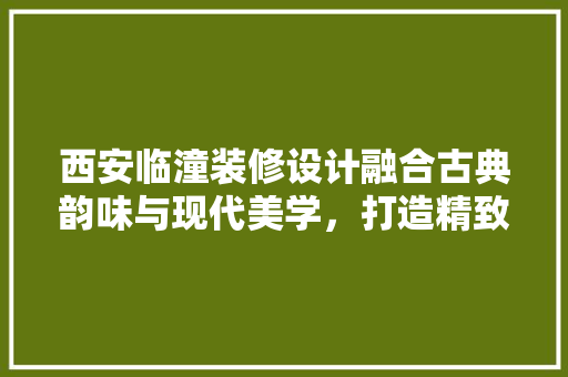 西安临潼装修设计融合古典韵味与现代美学，打造精致家居空间