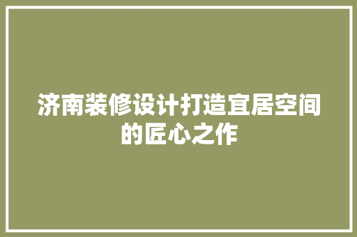 济南装修设计打造宜居空间的匠心之作