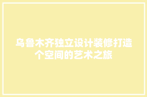 乌鲁木齐独立设计装修打造个空间的艺术之旅