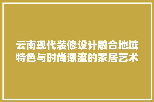 云南现代装修设计融合地域特色与时尚潮流的家居艺术