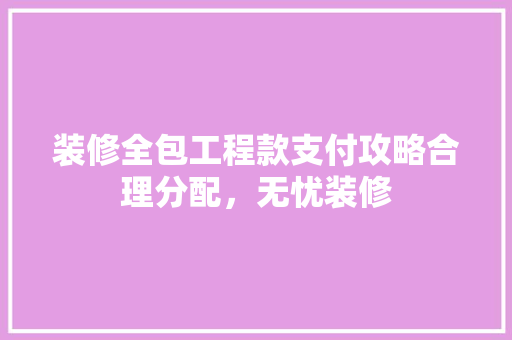 装修全包工程款支付攻略合理分配，无忧装修