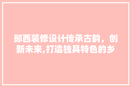 郧西装修设计传承古韵，创新未来,打造独具特色的乡村家居