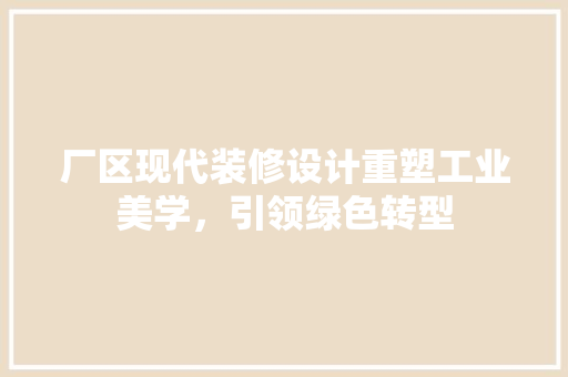 厂区现代装修设计重塑工业美学，引领绿色转型