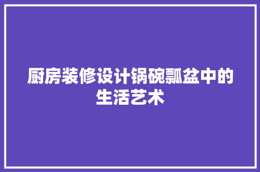 厨房装修设计锅碗瓢盆中的生活艺术
