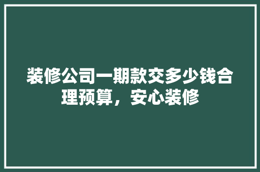 装修公司一期款交多少钱合理预算，安心装修