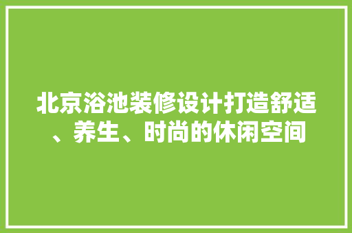 北京浴池装修设计打造舒适、养生、时尚的休闲空间