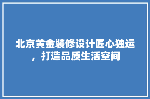 北京黄金装修设计匠心独运，打造品质生活空间