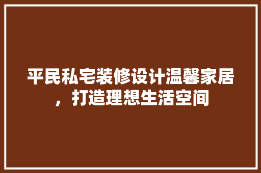 平民私宅装修设计温馨家居，打造理想生活空间