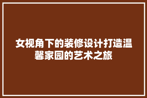 女视角下的装修设计打造温馨家园的艺术之旅