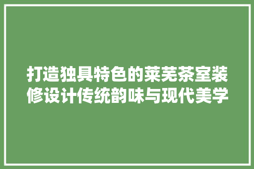 打造独具特色的莱芜茶室装修设计传统韵味与现代美学的完美融合