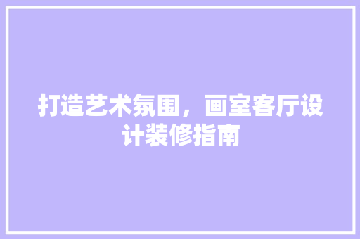 打造艺术氛围，画室客厅设计装修指南