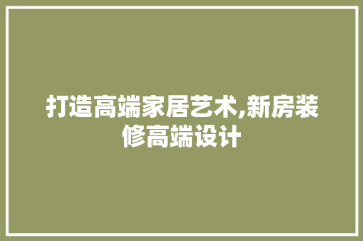 打造高端家居艺术,新房装修高端设计