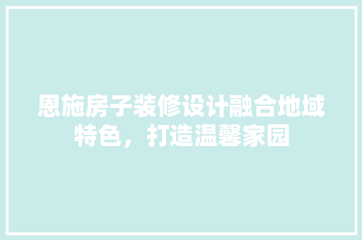 恩施房子装修设计融合地域特色，打造温馨家园