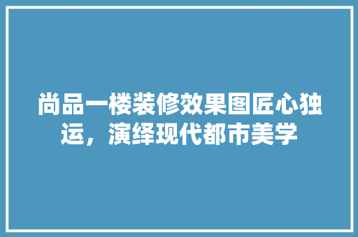 尚品一楼装修效果图匠心独运，演绎现代都市美学