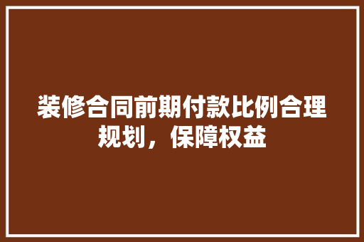 装修合同前期付款比例合理规划，保障权益