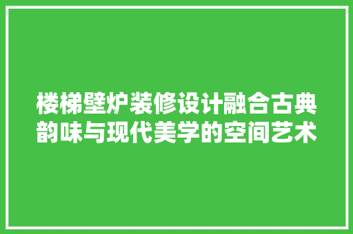 楼梯壁炉装修设计融合古典韵味与现代美学的空间艺术