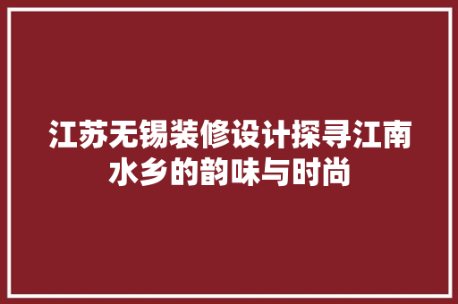 江苏无锡装修设计探寻江南水乡的韵味与时尚