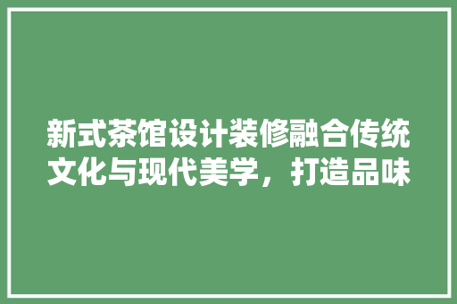 新式茶馆设计装修融合传统文化与现代美学，打造品味生活新空间