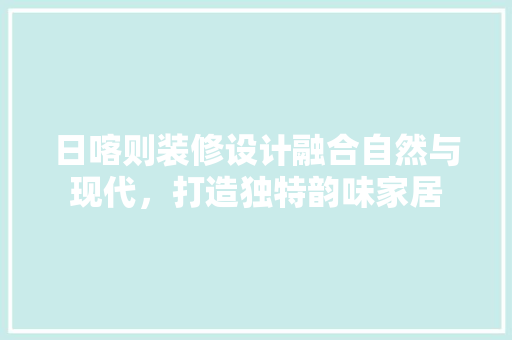 日喀则装修设计融合自然与现代，打造独特韵味家居