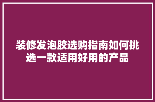 装修发泡胶选购指南如何挑选一款适用好用的产品