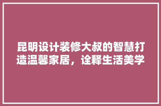昆明设计装修大叔的智慧打造温馨家居，诠释生活美学