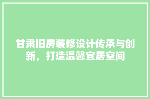 甘肃旧房装修设计传承与创新，打造温馨宜居空间