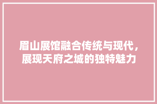 眉山展馆融合传统与现代，展现天府之城的独特魅力