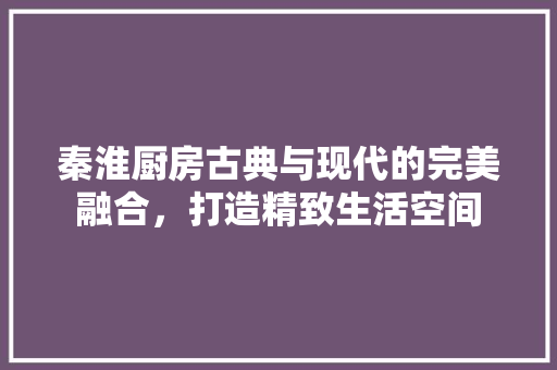 秦淮厨房古典与现代的完美融合，打造精致生活空间