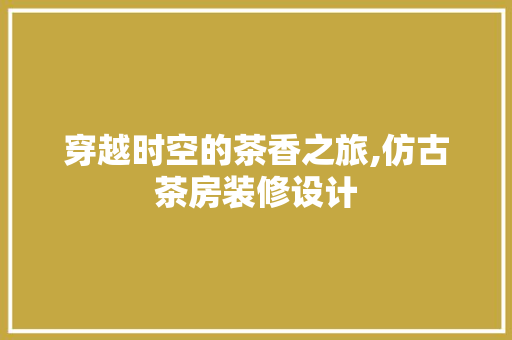 穿越时空的茶香之旅,仿古茶房装修设计