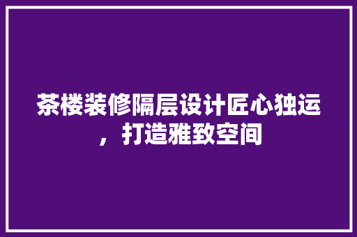 茶楼装修隔层设计匠心独运，打造雅致空间