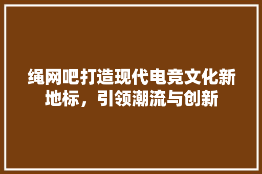 绳网吧打造现代电竞文化新地标，引领潮流与创新