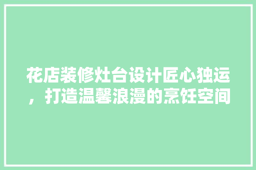 花店装修灶台设计匠心独运，打造温馨浪漫的烹饪空间