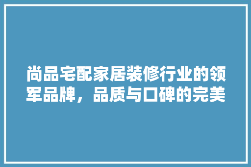 尚品宅配家居装修行业的领军品牌，品质与口碑的完美结合