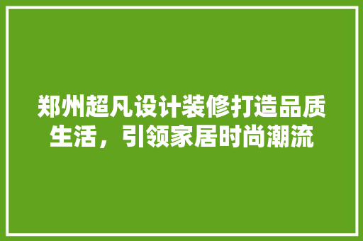 郑州超凡设计装修打造品质生活，引领家居时尚潮流