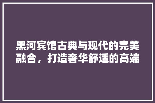 黑河宾馆古典与现代的完美融合，打造奢华舒适的高端酒店