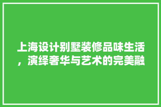 上海设计别墅装修品味生活，演绎奢华与艺术的完美融合