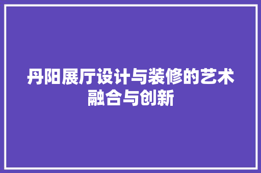 丹阳展厅设计与装修的艺术融合与创新