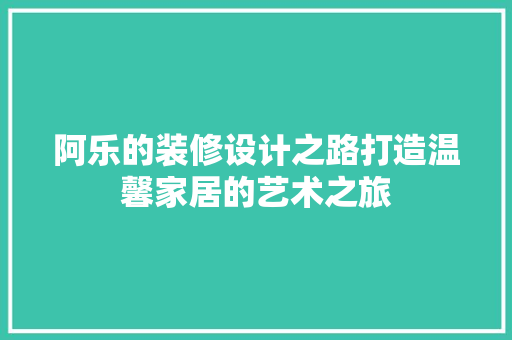阿乐的装修设计之路打造温馨家居的艺术之旅