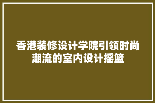 香港装修设计学院引领时尚潮流的室内设计摇篮