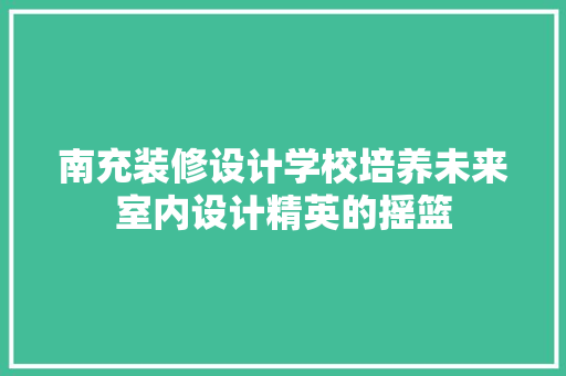 南充装修设计学校培养未来室内设计精英的摇篮