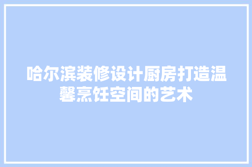 哈尔滨装修设计厨房打造温馨烹饪空间的艺术