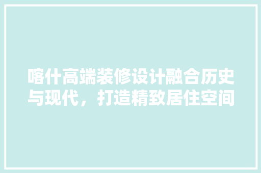 喀什高端装修设计融合历史与现代，打造精致居住空间