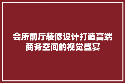 会所前厅装修设计打造高端商务空间的视觉盛宴