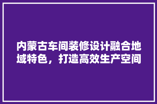 内蒙古车间装修设计融合地域特色，打造高效生产空间