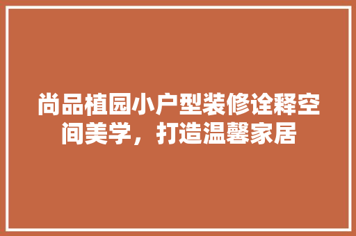 尚品植园小户型装修诠释空间美学，打造温馨家居