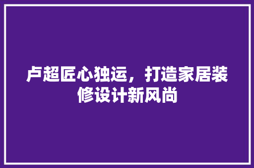 卢超匠心独运，打造家居装修设计新风尚