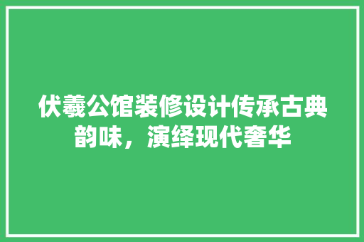 伏羲公馆装修设计传承古典韵味，演绎现代奢华