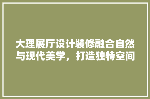 大理展厅设计装修融合自然与现代美学，打造独特空间体验