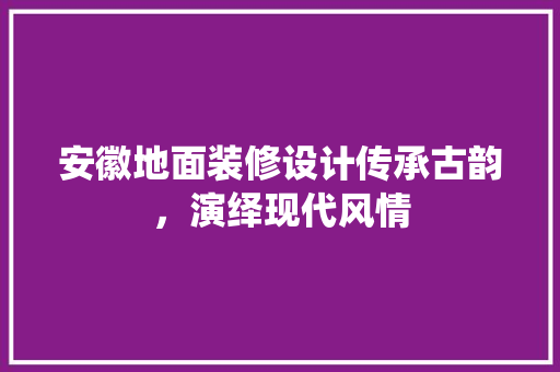 安徽地面装修设计传承古韵，演绎现代风情