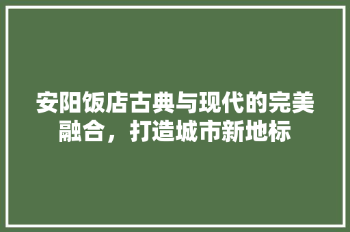 安阳饭店古典与现代的完美融合，打造城市新地标